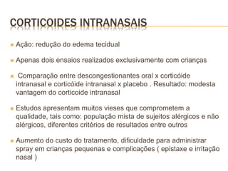  Ação: redução do edema tecidual
 Apenas dois ensaios realizados exclusivamente com crianças
 Comparação entre descongestionantes oral x corticóide
intranasal e corticóide intranasal x placebo . Resultado: modesta
vantagem do corticoide intranasal
 Estudos apresentam muitos vieses que comprometem a
qualidade, tais como: população mista de sujeitos alérgicos e não
alérgicos, diferentes critérios de resultados entre outros
 Aumento do custo do tratamento, dificuldade para administrar
spray em crianças pequenas e complicações ( epistaxe e irritação
nasal )
CORTICOIDES INTRANASAIS
 