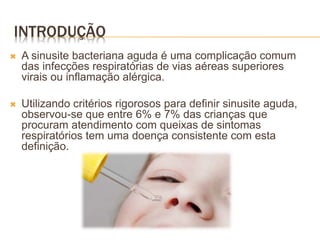 INTRODUÇÃO
 A sinusite bacteriana aguda é uma complicação comum
das infecções respiratórias de vias aéreas superiores
virais ou inflamação alérgica.
 Utilizando critérios rigorosos para definir sinusite aguda,
observou-se que entre 6% e 7% das crianças que
procuram atendimento com queixas de sintomas
respiratórios tem uma doença consistente com esta
definição.
 