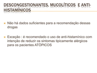  Não há dados suficientes para a recomendação dessas
drogas
 Exceção : é recomendado o uso de anti-histamínico com
intenção de reduzir os sintomas tipicamente alérgicos
para os pacientes ATÓPICOS
DESCONGESTIONANTES, MUCOLÍTICOS E ANTI-
HISTAMÍNICOS
 