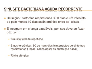 Definição : sintomas respiratórios < 30 dias e um intervalo
de pelo menos 10 dias assintomático entre as crises
 É incomum em criança saudáveis, por isso deve-se fazer
ddx com :
 Sinusite viral de repetição
 Sinusite crônica : 90 ou mais dias ininterruptos de sintomas
respiratórios ( tosse, coriza nasal ou obstrução nasal )
 Rinite alérgica
SINUSITE BACTERIANA AGUDA RECORRENTE
 