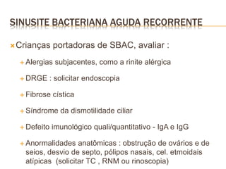 Crianças portadoras de SBAC, avaliar :
 Alergias subjacentes, como a rinite alérgica
 DRGE : solicitar endoscopia
 Fibrose cística
 Síndrome da dismotilidade ciliar
 Defeito imunológico quali/quantitativo - IgA e IgG
 Anormalidades anatômicas : obstrução de ovários e de
seios, desvio de septo, pólipos nasais, cel. etmoidais
atípicas (solicitar TC , RNM ou rinoscopia)
SINUSITE BACTERIANA AGUDA RECORRENTE
 