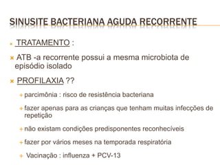  TRATAMENTO :
 ATB -a recorrente possui a mesma microbiota de
episódio isolado
 PROFILAXIA ??
 parcimônia : risco de resistência bacteriana
 fazer apenas para as crianças que tenham muitas infecções de
repetição
 não existam condições predisponentes reconhecíveis
 fazer por vários meses na temporada respiratória
 Vacinação : influenza + PCV-13
SINUSITE BACTERIANA AGUDA RECORRENTE
 