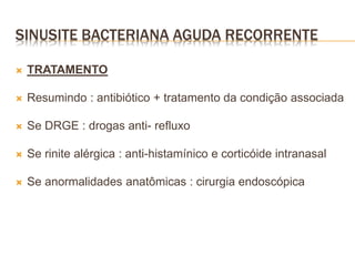  TRATAMENTO
 Resumindo : antibiótico + tratamento da condição associada
 Se DRGE : drogas anti- refluxo
 Se rinite alérgica : anti-histamínico e corticóide intranasal
 Se anormalidades anatômicas : cirurgia endoscópica
SINUSITE BACTERIANA AGUDA RECORRENTE
 