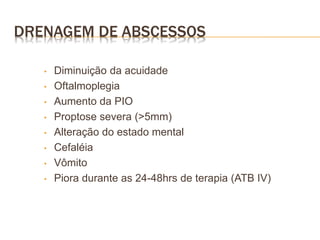 DRENAGEM DE ABSCESSOS
• Diminuição da acuidade
• Oftalmoplegia
• Aumento da PIO
• Proptose severa (>5mm)
• Alteração do estado mental
• Cefaléia
• Vômito
• Piora durante as 24-48hrs de terapia (ATB IV)
 
