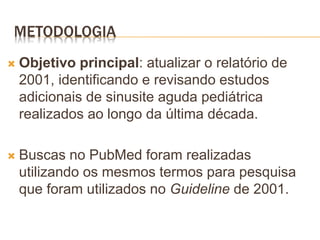 METODOLOGIA
 Objetivo principal: atualizar o relatório de
2001, identificando e revisando estudos
adicionais de sinusite aguda pediátrica
realizados ao longo da última década.
 Buscas no PubMed foram realizadas
utilizando os mesmos termos para pesquisa
que foram utilizados no Guideline de 2001.
 