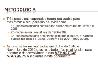 METODOLOGIA
 Três pesquisas separadas foram realizadas para
maximizar a recuperação de evidências:
 1ª - todos os ensaios controlados e randomizados de 1966 até
2009;
 2ª - todas as meta-análises de 1966-2009;
 3ª - todos os estudos pediátricos (limitado a idades <18 anos)
publicados desde o último Guideline de 2001 (1999-2009).
 As buscas foram realizadas em Julho de 2010 e
Novembro de 2012 e os resultados foram utilizados para
orientar o desenvolvimento das KEY ACTION
STATEMENTS incluídas neste documento.
 