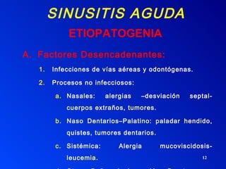 SINUSITIS AGUDA Factores Desencadenantes: Infecciones de vías aéreas y odontógenas. Procesos no infecciosos: Nasales: alergias –desviación septal- cuerpos extraños, tumores. Naso Dentarios–Palatino: paladar hendido, quistes, tumores dentarios. Sistémica: Alergia mucoviscidosis- leucemia. Otros: Baños de inmersión –Barotrauma - Vómitos. ETIOPATOGENIA 