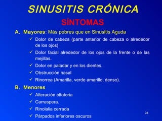 SINUSITIS CRÓNICA Mayores : M á s pobres que en Sinusitis Aguda Dolor de cabeza (parte anterior de cabeza o alrededor de los ojos) Dolor facial alrededor de los ojos de la frente o de las mejillas. Dolor en paladar y en los dientes. Obstrucción nasal Rinorrea (Amarilla, verde amarillo, denso). Menores Alteración olfatoria Carraspera. Rinolalia cerrada Párpados inferiores oscuros Tos nocturna y Diurna SÍNTOMAS 