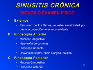 SINUSITIS CRÓNICA Externos Percusión de los Senos, muestra sensibilidad por que a la palpación no es muy evidente . Rinoscopia Anterior Mucosa Congestiva Hipertrofia de cornetes Rinorrea Purulenta. Desviación septal, rinitis alérgica, pólipos.   Rinoscopia Posterior Mucosa Congestiva Rinorrea Posterior SIGNOS O EXAMEN FÍSICO 