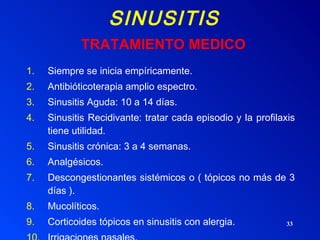 SINUSITIS Siempre se inicia empíricamente. Antibióticoterapia amplio espectro. Sinusitis Aguda: 10 a 14 días. Sinusitis Recidivante: tratar cada episodio y la profilaxis tiene utilidad. Sinusitis crónica: 3 a 4 semanas. Analgésicos. Descongestionantes sistémicos o ( tópicos no más de 3 días ). Mucolíticos. Corticoides tópicos en sinusitis con alergia. Irrigaciones nasales.  TRATAMIENTO MEDICO 