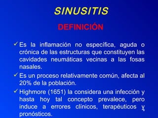SINUSITIS Es la inflamación no específica, aguda o crónica de las estructuras que constituyen las cavidades neumáticas vecinas a las fosas nasales. Es un proceso relativamente común, afecta al 20% de la población. Highmore (1651) la considera una infección y hasta hoy tal concepto prevalece, pero induce a errores clínicos, terapéuticos y pronósticos. DEFINICIÓN 
