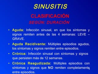 SINUSITIS SEGÚN: DURACIÓN Aguda:  Infección sinusal, en que los síntomas y signos remiten antes de las 4 semanas: LEVE – GRAVE. Aguda Recidivante:  Múltiples episodios agudos, los síntomas y signos remiten entre episodios. Crónica:  Infección sinusal con síntomas y signos  que persisten más de 12 semanas. Crónica Reagudizada:   Múltiples episodios con síntomas y signos que  NO  remiten completamente entre episodios.  CLASIFICACIÓN 