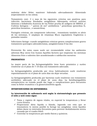 malestar dolor fiebre mantener       hidratado   adecuadamente     Alimentado
(especialmente en los niños).

Tratamiento cont. 3 o mas de los siguientes criterios son positivos para
infección bacteriana Exudados amigdalinos Adenopatía cervical anterior
dolorosa o linfadenitis Ausencia de tos Fiebre prueba de anfígeno de SBHGA ,o’
Cultivos faringeos – “ patron de oro” antibióticos “ penicilinas (penicilina G,
penicilina benzatina , o amoxicilina).

Faringitis crónicas, sin componente infeccioso , tratamiento también es alivio
de los síntomas, C omplejos de vitaminas Muco reguladores Ungüentos o
pomadas nasales

Infecciones faringo- cuando amigdalinas crónicas genera complicaciones graves
tratamiento quirúrgico adenoidectomía, amigdalectomía O las dos


Prevención En estos casos suele ser recomendable evitar los ambientes
adversos Muy secos Con humos Aquéllos factores que empeoran los síntomas
Alimentos fríos o calientes Aire acondicionado o calefacción excesivos

PRONOSTICO

La mayor parte de las faringoamigdalitis tiene buen pronóstico y suelen
resolverse un el plazo de 7-10 días con tratamiento adecuado.

La faringoamigdalitis producida por virus habitualmente suele resolverse
espontáneamente en el plazo de unos días sin dejar secuelas.

La faringoamigdalitis producida por bacterias suele resolverse con tratamiento
antibiótico adecuado en el plazo de unos días. La farinfoamigadilitis
estreptocócica no tratada puede dar lugar a complicaciones poco frecuentes
como la fiebre reumática o la glomerulonefritis aguda.

INTERVENCIONES DE ENFERMERIA

La intervención de enfermería será según la sintomatología que presente
el niño y será como sigue:

    Toma y registro de signos vitales, en especial la temperatura y llevar
     curva térmica
    Proporcionar dieta liquida o blanda, logrando con esta que se
     traumaticen lo menos posible la faringe las amígdalas: estos liquidos
     deben darse en intervalos frecuentes para prevenir deshidratación severa
     causada por el cuadro febril.
    Controlar la temperatura por medio físicos y químicos.
 