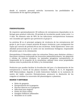 donde el contacto personal estrecho         incrementa    las   posibilidades   de
transmisión de los agentes patógenos.




FISIOPATOLOGIA

Se requieren aproximadamente 20 millones de estreptococos depositados en la
faringe para producir infección. El periodo de incubación puede variar entre 1 a
4 días. No obstante más de 90% de las infecciones estreptocócicas humanas
son causadas por agentes que pertenecen al grupo A.

La proteína M es el principal antígeno de virulencia de los estreptococos del
grupo A, por lo que a mayor proteína M mayor virulencia y por consiguiente las
cepas que carecen de proteína M no son virulentas. Ácido lipoteicoico: tiene una
afinidad pronunciada por la unión con las membranas biológicas; responsable
del primer paso en la colonización

Estreptolisina O Hemolítico sobre los eritrocitos Tóxica para distintas células y
fracciones celulares incluyendo los leucocitos polimorfonucleares, las plaquetas
y células de cultivos celulares. La exotoxina pirogénica estreptocócica es
responsable de la erupción de la escarlatina; además tiene otras propiedades
tóxicas como la producción de fiebre y la citotoxicidad.


Productos que pueden facilitar la licuefacción del pus y la diseminación de los
estreptococos a través de los planos tisulares. DNasas A, B, C, D: degradan
ADN Hialuronidasa: degrada el ácido hialurónico hallado en la sustancia de
sostén del tejido conectivo Estreptocinasa: promueve la disolución de los
coágulos al catalizar la conversión del plasminógeno a plasmina.

SIGNOS Y SINTOMAS

      Dolor de garganta
      Enrojecimiento de la garganta
      Parches blancos en la garganta
      Dificultad para deglutir
      Fiebre de inicio súbito
      Ganglios linfáticos inflamados
      Sensibles en el cuello
 