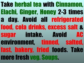Take herbal tea with Cinnamon,
Elachi, Ginger, Honey 2-3 times
a day. Avoid all refrigerated
food, cola drinks, excess salt &
sugar     intake.    Avoid   AC
environment, tinned, salted,
fast, bakery, fried foods. Take
more fresh veg. Soups.
 