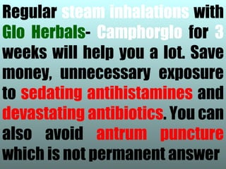 Regular steam inhalations with
Glo Herbals- Camphorglo for 3
weeks will help you a lot. Save
money, unnecessary exposure
to sedating antihistamines and
devastating antibiotics. You can
also avoid antrum puncture
which is not permanent answer
 