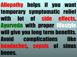 Allopathy helps if you want
temporary symptomatic relief
with lot of side effects.
Ayurveda with proper lifestyle
will give you long term benefits.
Avoid      complications    like
headaches, sepsis of sinus
bones.
 