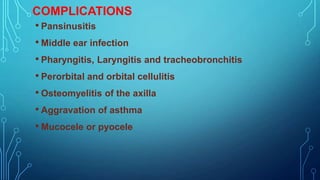 COMPLICATIONS
• Pansinusitis
• Middle ear infection
• Pharyngitis, Laryngitis and tracheobronchitis
• Perorbital and orbital cellulitis
• Osteomyelitis of the axilla
• Aggravation of asthma
• Mucocele or pyocele

 