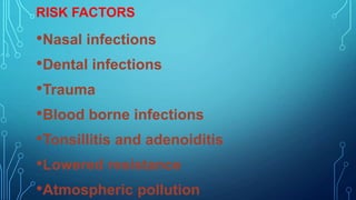 RISK FACTORS

•Nasal infections
•Dental infections
•Trauma
•Blood borne infections
•Tonsillitis and adenoiditis
•Lowered resistance
•Atmospheric pollution

 