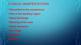 CLINICAL MANIFESTATIONS
• Discomfort in the nasopharynx
• Pain in the maxillary region
• Nasal Discharge
• Blocking of the nose
• Nasal resonance
• Dry cough
• Epistaxis
• Malaise

 