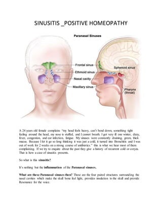 SINUSITIS _POSITIVE HOMEOPATHY
A 24 years old female complains “my head feels heavy, can’t bend down, something tight
feeling around the head, my nose is stuffed, and I cannot breath. I got very ill one winter, dizzy,
fever, congestion, and ear infection, fatigue. My sinuses were constantly draining, green, thick
mucus. Because I let it go so long thinking it was just a cold, it turned into Bronchitis and I was
out of work for 2 weeks on a strong course of antibiotics.” this is what we hear most of them
complaining. If we try to enquire about the past they give a history of recurrent cold or coryza.
That is how a case of sinusitis presents.
So what is this sinusitis?
It’s nothing but the inflammation of the Paranasal sinuses.
What are these Paranasal sinuses then? These are the four paired structures surrounding the
nasal cavities which make the skull bone feel light, provides insulation to the skull and provide
Resonance for the voice.
 