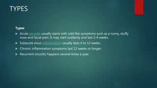 TYPES
Types
 Acute sinusitis usually starts with cold like symptoms such as a runny, stuffy
nose and facial pain. It may start suddenly and last 2-4 weeks.
 Subacute sinus inflammation usually lasts 4 to 12 weeks.
 Chronic inflammation symptoms last 12 weeks or longer.
 Recurrent sinusitis happens several times a year.
 