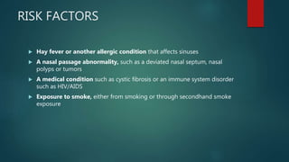 RISK FACTORS
 Hay fever or another allergic condition that affects sinuses
 A nasal passage abnormality, such as a deviated nasal septum, nasal
polyps or tumors
 A medical condition such as cystic fibrosis or an immune system disorder
such as HIV/AIDS
 Exposure to smoke, either from smoking or through secondhand smoke
exposure
 
