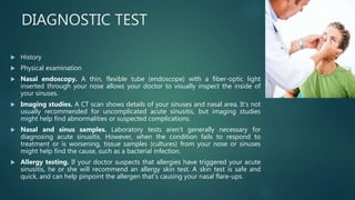 DIAGNOSTIC TEST
 History
 Physical examination
 Nasal endoscopy. A thin, flexible tube (endoscope) with a fiber-optic light
inserted through your nose allows your doctor to visually inspect the inside of
your sinuses.
 Imaging studies. A CT scan shows details of your sinuses and nasal area. It's not
usually recommended for uncomplicated acute sinusitis, but imaging studies
might help find abnormalities or suspected complications.
 Nasal and sinus samples. Laboratory tests aren't generally necessary for
diagnosing acute sinusitis. However, when the condition fails to respond to
treatment or is worsening, tissue samples (cultures) from your nose or sinuses
might help find the cause, such as a bacterial infection.
 Allergy testing. If your doctor suspects that allergies have triggered your acute
sinusitis, he or she will recommend an allergy skin test. A skin test is safe and
quick, and can help pinpoint the allergen that's causing your nasal flare-ups.
 