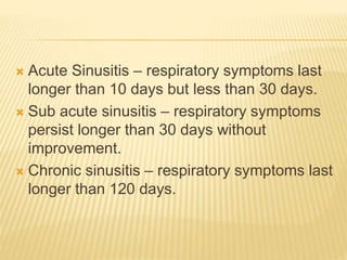  Acute Sinusitis – respiratory symptoms last
longer than 10 days but less than 30 days.
 Sub acute sinusitis – respiratory symptoms
persist longer than 30 days without
improvement.
 Chronic sinusitis – respiratory symptoms last
longer than 120 days.
 