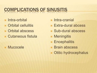 COMPLICATIONS OF SINUSITIS
 Intra-orbital
 Orbital cellulitis
 Orbital abscess
 Cutaneous fistula
 Mucocele
 Intra-cranial
 Extra-dural abcess
 Sub-dural abscess
 Meningitis
 Encephalitis
 Brain abscess
 Otitic hydrocephalus
 