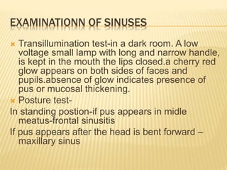 EXAMINATIONN OF SINUSES
 Transillumination test-in a dark room. A low
voltage small lamp with long and narrow handle,
is kept in the mouth the lips closed.a cherry red
glow appears on both sides of faces and
pupils.absence of glow indicates presence of
pus or mucosal thickening.
 Posture test-
In standing postion-if pus appears in midle
meatus-frontal sinusitis
If pus appears after the head is bent forward –
maxillary sinus
 