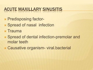 ACUTE MAXILLARY SINUSITIS
 Predisposing factor-
 Spread of nasal infection
 Trauma
 Spread of dental infection-premolar and
molar teeth
 Causative organism- viral.bacterial
 