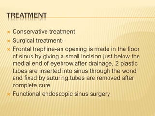 TREATMENT
 Conservative treatment
 Surgical treatment-
 Frontal trephine-an opening is made in the floor
of sinus by giving a small incision just below the
medial end of eyebrow.after drainage, 2 plastic
tubes are inserted into sinus through the wond
and fixed by suturing.tubes are removed after
complete cure
 Functional endoscopic sinus surgery
 