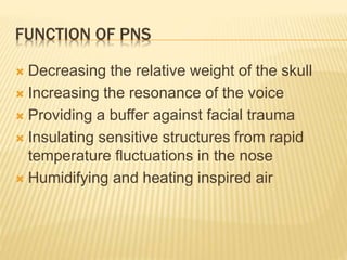 FUNCTION OF PNS
 Decreasing the relative weight of the skull
 Increasing the resonance of the voice
 Providing a buffer against facial trauma
 Insulating sensitive structures from rapid
temperature fluctuations in the nose
 Humidifying and heating inspired air
 