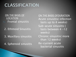 ON THE BASIS OF
LOCATION
1. Frontal sinusitis
2. Ethmoid Sinusitis
3. Maxillary sinusitis
4. Sphenoid sinusitis
ON THE BASIS OFDURATION
Acute sinusitis( infection
lasts up to 4 weeks)
Sub-acute sinusitis (
lasts between 4 -12
weeks)
Chronic sinusitis( more
than 12 weeks)
Re-current acute
bacterial sinusitis
 