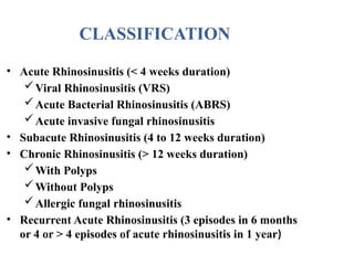 • Acute Rhinosinusitis (< 4 weeks duration)
Viral Rhinosinusitis (VRS)
Acute Bacterial Rhinosinusitis (ABRS)
Acute invasive fungal rhinosinusitis
• Subacute Rhinosinusitis (4 to 12 weeks duration)
• Chronic Rhinosinusitis (> 12 weeks duration)
With Polyps
Without Polyps
Allergic fungal rhinosinusitis
• Recurrent Acute Rhinosinusitis (3 episodes in 6 months
or 4 or > 4 episodes of acute rhinosinusitis in 1 year)
CLASSIFICATION
 