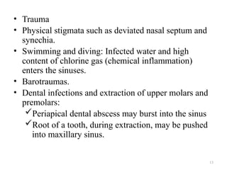 • Trauma
• Physical stigmata such as deviated nasal septum and
synechia.
• Swimming and diving: Infected water and high
content of chlorine gas (chemical inflammation)
enters the sinuses.
• Barotraumas.
• Dental infections and extraction of upper molars and
premolars:
Periapical dental abscess may burst into the sinus
Root of a tooth, during extraction, may be pushed
into maxillary sinus.
13
 