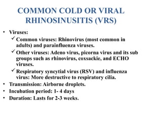 • Viruses:
Common viruses: Rhinovirus (most common in
adults) and parainfluenza viruses.
Other viruses: Adeno virus, picorna virus and its sub
groups such as rhinovirus, coxsackie, and ECHO
viruses.
Respiratory syncytial virus (RSV) and influenza
virus: More destructive to respiratory cilia.
• Transmission: Airborne droplets.
• Incubation period: 1- 4 days
• Duration: Lasts for 2-3 weeks.
COMMON COLD OR VIRAL
RHINOSINUSITIS (VRS)
 