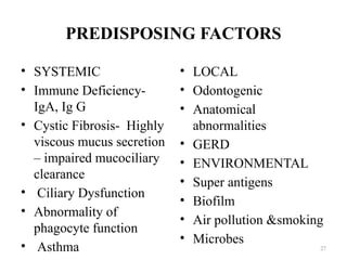 PREDISPOSING FACTORS
• SYSTEMIC
• Immune Deficiency-
IgA, Ig G
• Cystic Fibrosis- Highly
viscous mucus secretion
– impaired mucociliary
clearance
• Ciliary Dysfunction
• Abnormality of
phagocyte function
• Asthma
• LOCAL
• Odontogenic
• Anatomical
abnormalities
• GERD
• ENVIRONMENTAL
• Super antigens
• Biofilm
• Air pollution &smoking
• Microbes
27
 
