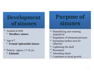 3
Purpose of
sinuses
• Humidifying and warming
inspired air
• Regulation of intranasal pressure
• Increasing surface area for
olfaction
• Lightening the skull
• Resonance
• Absorbing shock
• Contribute to facial growth
Development
of sinuses
• Aerated at birth
• Maxillary sinuses
• Age 6-7
• Frontal /sphenoidal sinuses
• Puberty- approx 17-18 yrs
• Ethmoid
 