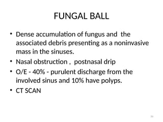 50
FUNGAL BALL
• Dense accumulation of fungus and the
associated debris presenting as a noninvasive
mass in the sinuses.
• Nasal obstruction , postnasal drip
• O/E - 40% - purulent discharge from the
involved sinus and 10% have polyps.
• CT SCAN
 