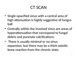 51
CT SCAN
• Single opacified sinus with a central area of
high attenuation is highly suggestive of fungus
ball
• Centrally within the involved sinus are areas of
hyperattenuation that correspond to fungal
debris and punctate calcifications.
• There is usually minimal or no sinus
expansion, but there may be a thick osteitic
bone reaction from the chronic state.
 
