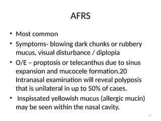 53
AFRS
• Most common
• Symptoms- blowing dark chunks or rubbery
mucus, visual disturbance / diplopia
• O/E – proptosis or telecanthus due to sinus
expansion and mucocele formation.20
Intranasal examination will reveal polyposis
that is unilateral in up to 50% of cases.
• Inspissated yellowish mucus (allergic mucin)
may be seen within the nasal cavity.
 