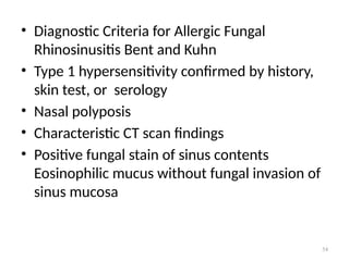 54
• Diagnostic Criteria for Allergic Fungal
Rhinosinusitis Bent and Kuhn
• Type 1 hypersensitivity confirmed by history,
skin test, or serology
• Nasal polyposis
• Characteristic CT scan findings
• Positive fungal stain of sinus contents
Eosinophilic mucus without fungal invasion of
sinus mucosa
 