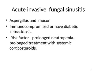 57
Acute invasive fungal sinusitis
• Aspergillus and mucor
• Immunocompromised or have diabetic
ketoacidosis.
• Risk factor - prolonged neutropenia.
prolonged treatment with systemic
corticosteroids.
 