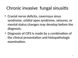 60
Chronic invasive fungal sinusitis
• Cranial nerve deficits, cavernous sinus
syndrome, orbital apex syndrome, seizures, or
mental status changes may develop before the
diagnosis.
• Diagnosis of CIFS is made by a combination of
the clinical presentation and histopathologic
examination.
 