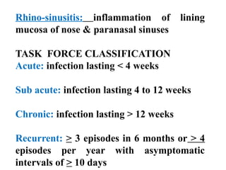 Rhino-sinusitis: inflammation of lining
mucosa of nose & paranasal sinuses
TASK FORCE CLASSIFICATION
Acute: infection lasting < 4 weeks
Sub acute: infection lasting 4 to 12 weeks
Chronic: infection lasting > 12 weeks
Recurrent: > 3 episodes in 6 months or > 4
episodes per year with asymptomatic
intervals of > 10 days
 