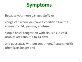 Symptoms
Because your nose can get stuffy or
congested when you have a condition like the
common cold, you may confuse
simple nasal congestion with sinusitis. A cold
usually lasts about 7 to 14 days
and goes away without treatment. Acute sinusitis
often lasts longer and


                                                   13
 