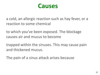 Causes
a cold, an allergic reaction such as hay fever, or a
reaction to some chemical
to which you've been exposed. The blockage
causes air and mucus to become
trapped within the sinuses. This may cause pain
and thickened mucus.
The pain of a sinus attack arises because


                                                       17
 