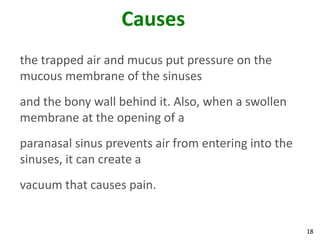 Causes
the trapped air and mucus put pressure on the
mucous membrane of the sinuses
and the bony wall behind it. Also, when a swollen
membrane at the opening of a
paranasal sinus prevents air from entering into the
sinuses, it can create a
vacuum that causes pain.


                                                      18
 